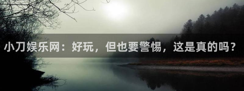 长征平台怎么下载：小刀娱乐网：好玩，但也要警惕，这是真的吗？
