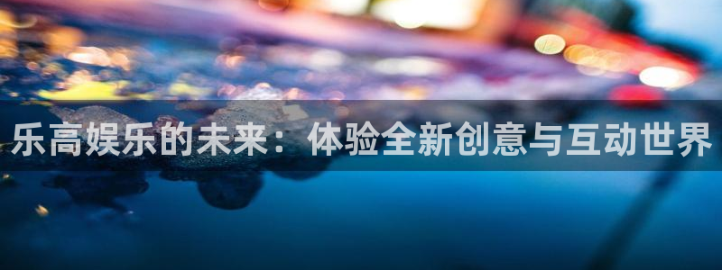 长征平台平台官网登录入口：乐高娱乐的未来：体验全新创意与互动世界